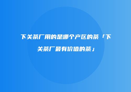 下关茶厂用的是哪个产区的茶「下关茶厂最有价值的茶」