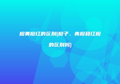 橙黄橙红的区别(橙子、青橙和红橙的区别吗)