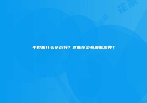 平时喝什么花茶好？这些花茶有哪些功效？
