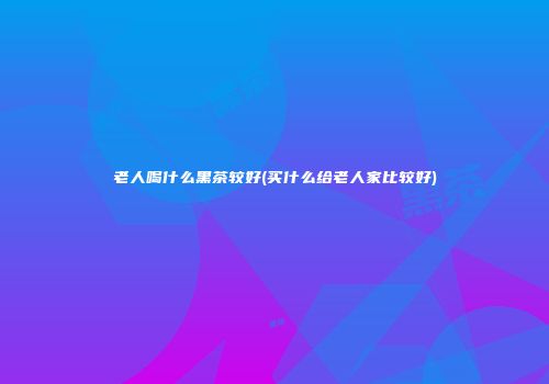 老人喝什么黑茶较好(买什么给老人家比较好)