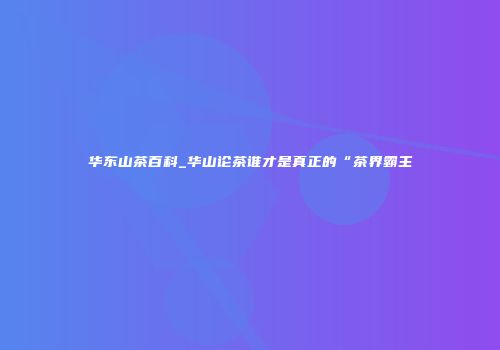 华东山茶百科_华山论茶谁才是真正的“茶界霸主
