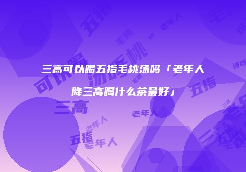 三高可以喝五指毛桃汤吗「老年人降三高喝什么茶最好」