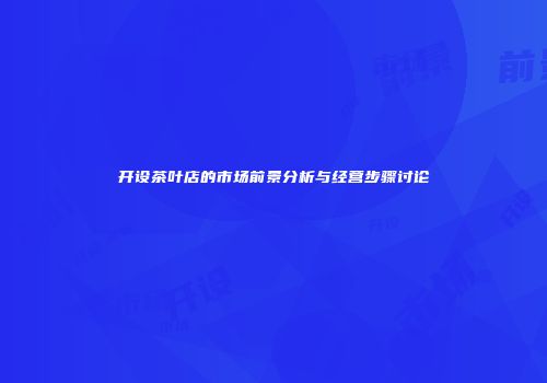 开设茶叶店的市场前景分析与经营步骤讨论