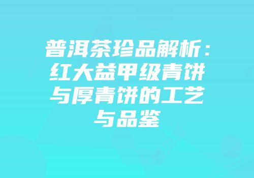 普洱茶珍品解析：红大益甲级青饼与厚青饼的工艺与品鉴