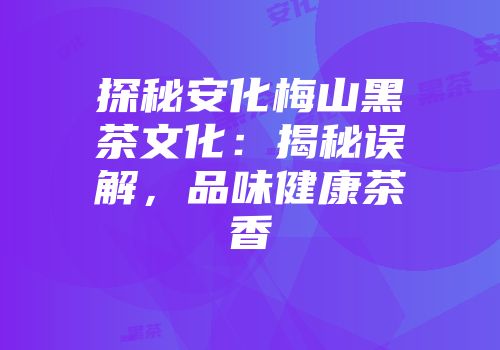 探秘安化梅山黑茶文化：揭秘误解，品味健康茶香