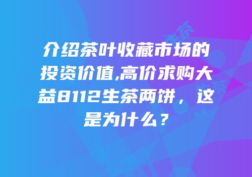 介绍茶叶收藏市场的投资价值,高价求购大益8112生茶两饼，这是为什么？