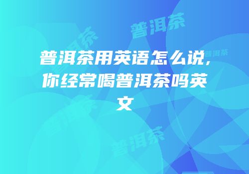 普洱茶用英语怎么说,你经常喝普洱茶吗英文