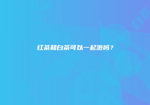 红茶和白茶可以一起泡吗？
