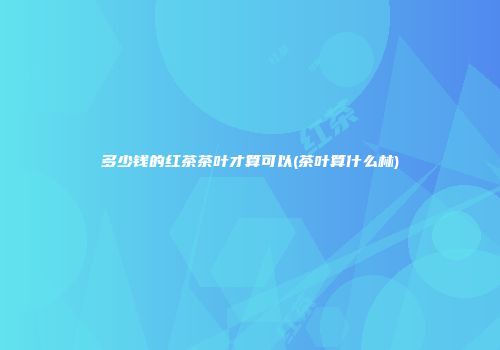 多少钱的红茶茶叶才算可以(茶叶算什么林)