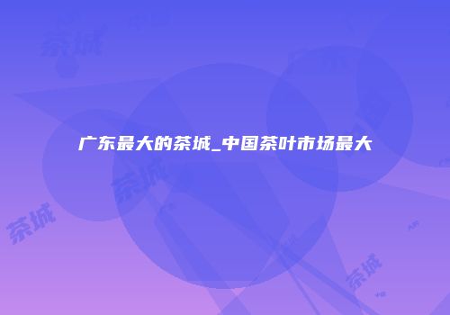 广东最大的茶城_中国茶叶市场最大