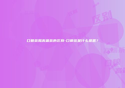口粮茶和高端茶的区别-口粮茶是什么意思？