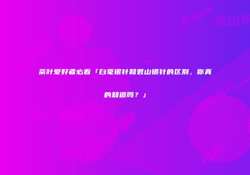 茶叶爱好者必看「白毫银针和君山银针的区别，你真的知道吗？」