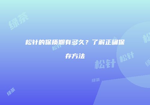 松针的保质期有多久？了解正确保存方法