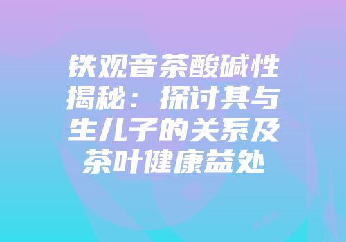 铁观音茶酸碱性揭秘：探讨其与生儿子的关系及茶叶健康益处