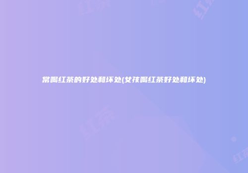 常喝红茶的好处和坏处(女孩喝红茶好处和坏处)