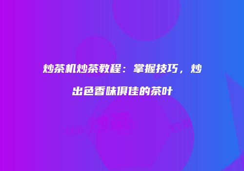 炒茶机炒茶教程：掌握技巧，炒出色香味俱佳的茶叶