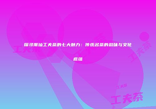 探寻潮汕工夫茶的七大魅力：传统名茶的韵味与文化底蕴