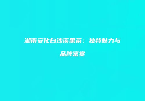 湖南安化白沙溪黑茶：独特魅力与品牌鉴赏