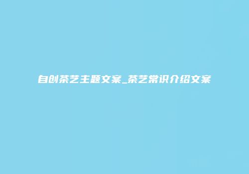 自创茶艺主题文案_茶艺常识介绍文案