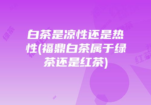 白茶是凉性还是热性(福鼎白茶属于绿茶还是红茶)