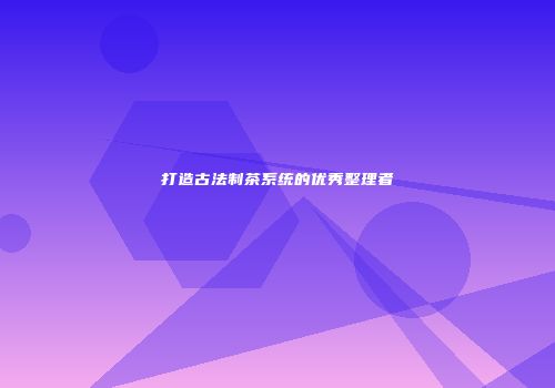 打造古法制茶系统的优秀整理者