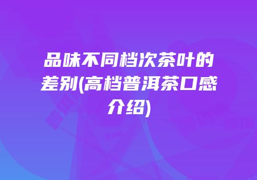 品味不同档次茶叶的差别(高档普洱茶口感介绍)