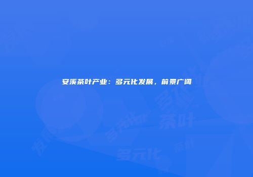 安溪茶叶产业：多元化发展，前景广阔