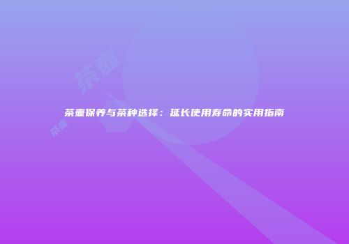 茶壶保养与茶种选择：延长使用寿命的实用指南