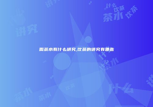 喝茶水有什么讲究,饮茶的讲究有哪些