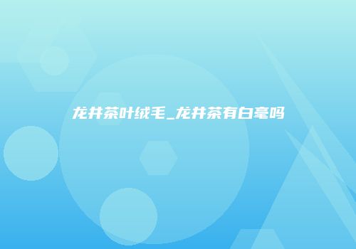 龙井茶叶绒毛_龙井茶有白毫吗