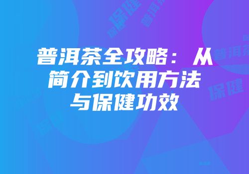 普洱茶全攻略：从简介到饮用方法与保健功效