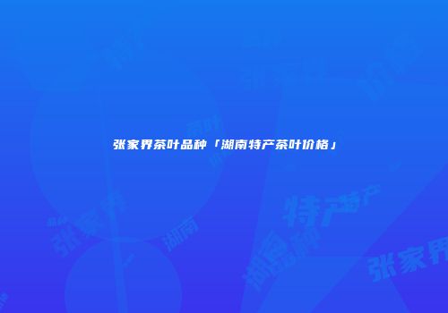 张家界茶叶品种「湖南特产茶叶价格」