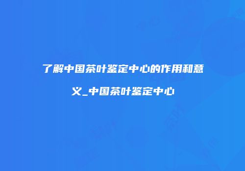 了解中国茶叶鉴定中心的作用和意义_中国茶叶鉴定中心