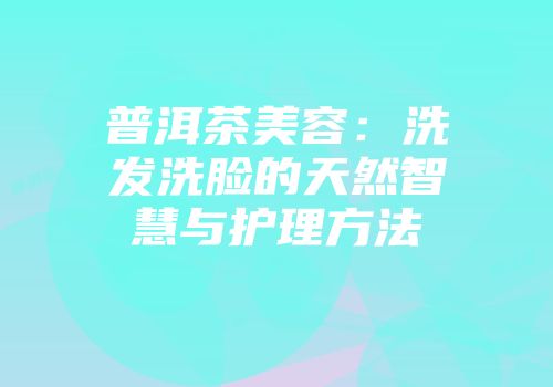 普洱茶美容：洗发洗脸的天然智慧与护理方法