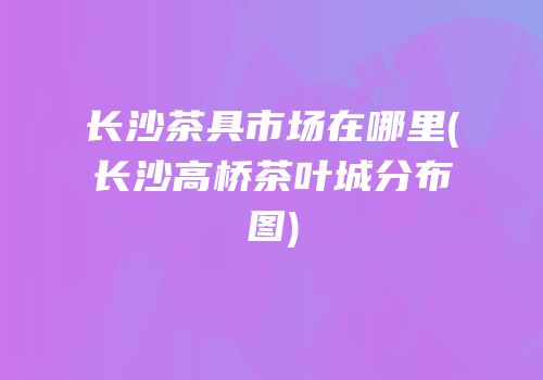 长沙茶具市场在哪里(长沙高桥茶叶城分布图)