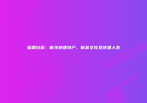 福鼎白茶：探寻地理特产、铭茶文化及诗意人生