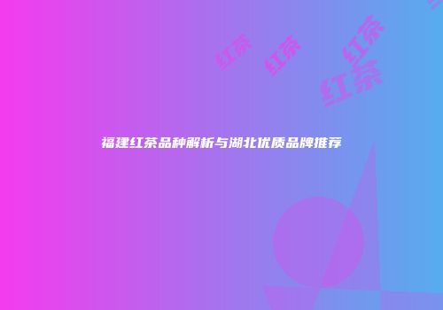 福建红茶品种解析与湖北优质品牌推荐