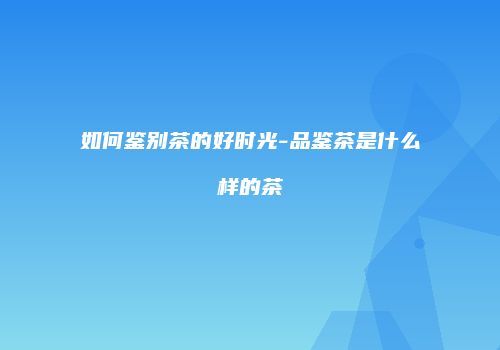 如何鉴别茶的好时光-品鉴茶是什么样的茶