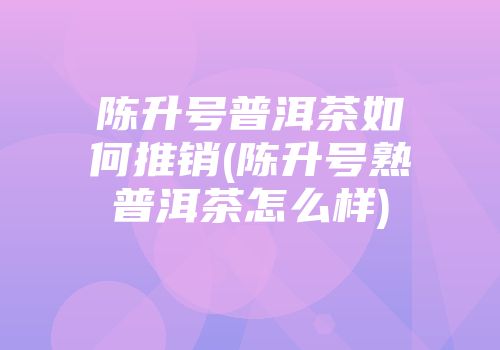 陈升号普洱茶如何推销(陈升号熟普洱茶怎么样)