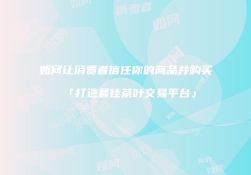 如何让消费者信任你的商品并购买「打造最佳茶叶交易平台」