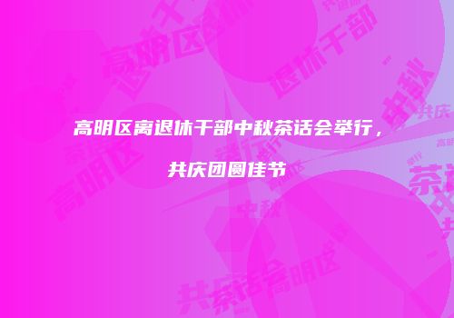高明区离退休干部中秋茶话会举行，共庆团圆佳节