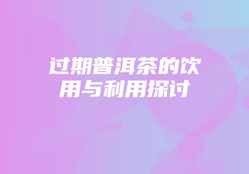 过期普洱茶的饮用与利用探讨