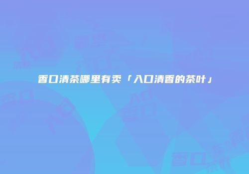 香口清茶哪里有卖「入口清香的茶叶」