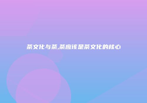 茶文化与茶,茶应该是茶文化的核心