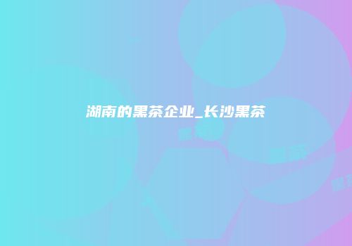 湖南的黑茶企业_长沙黑茶