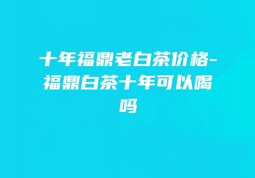 十年福鼎老白茶价格-福鼎白茶十年可以喝吗
