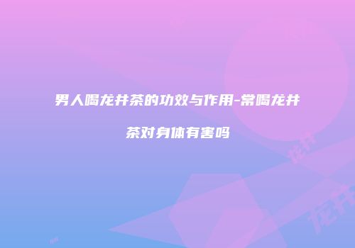 男人喝龙井茶的功效与作用-常喝龙井茶对身体有害吗