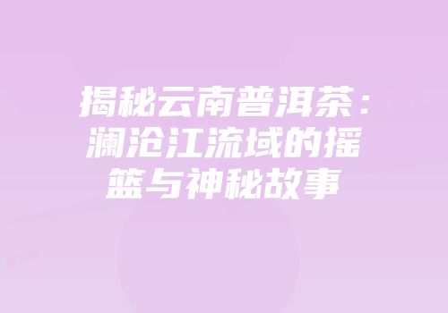 揭秘云南普洱茶：澜沧江流域的摇篮与神秘故事