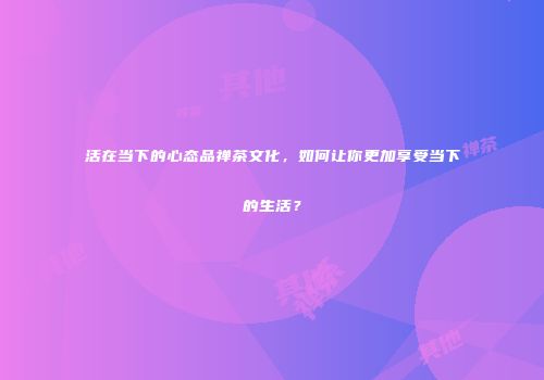 活在当下的心态品禅茶文化，如何让你更加享受当下的生活？