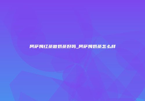 阿萨姆红茶做奶茶好吗_阿萨姆奶茶怎么样